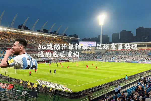 5G边缘计算转播：足球赛事数据流的底层重构