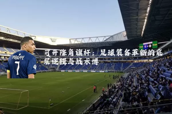 可升降角旗杆:足球装备革新的底层逻辑与战术博弈